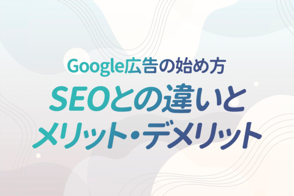 Google広告の始め方|SEOとの違いとGoogle広告のメリット・デメリットについて