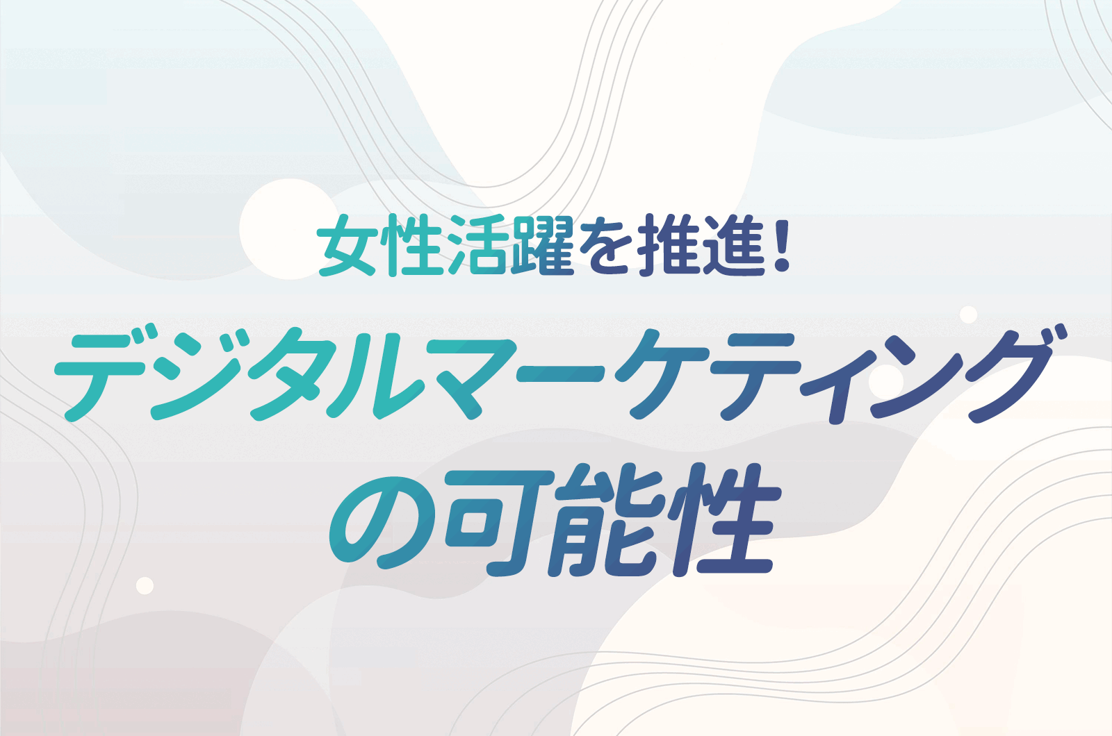 これからの組織に不可欠な女性の力！成功事例と女性活躍を推進しうるデジタルマーケティングについて