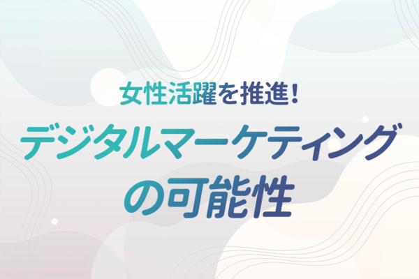 これからの組織に不可欠な女性の力！成功事例と女性活躍を推進しうるデジタルマーケティングについて