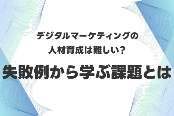 デジタルマーケティングの人材育成は難しい？失敗例から学ぶ課題とは
